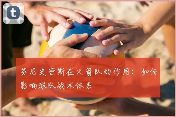 芬尼史密斯在火箭队的作用：如何影响球队战术体系