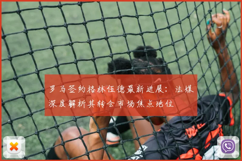 罗马签约格林伍德最新进展:法媒深度解析其转会市场焦点地位